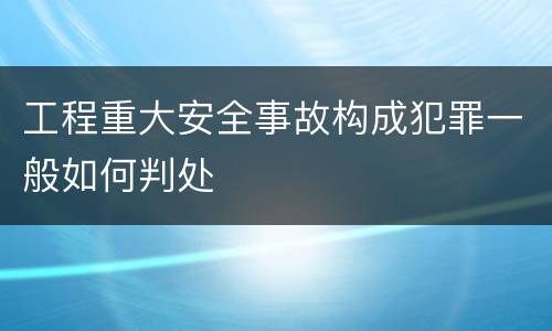 工程重大安全事故构成犯罪一般如何判处