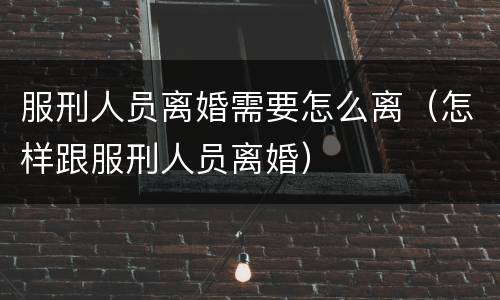 服刑人员离婚需要怎么离（怎样跟服刑人员离婚）