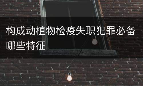 构成动植物检疫失职犯罪必备哪些特征