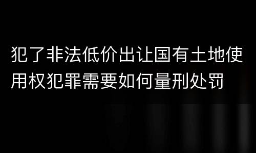 犯了非法低价出让国有土地使用权犯罪需要如何量刑处罚