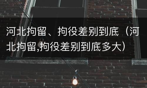 河北拘留、拘役差别到底（河北拘留,拘役差别到底多大）