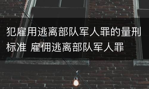犯雇用逃离部队军人罪的量刑标准 雇佣逃离部队军人罪