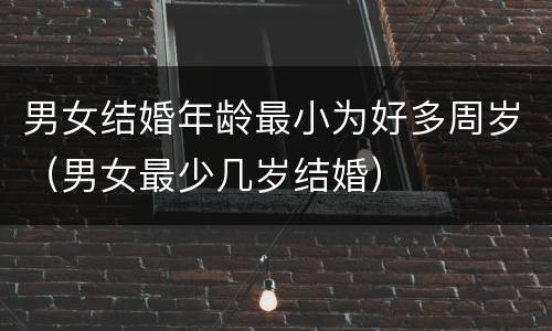 男女结婚年龄最小为好多周岁（男女最少几岁结婚）