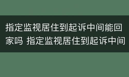 指定监视居住到起诉中间能回家吗 指定监视居住到起诉中间能回家吗怎么办