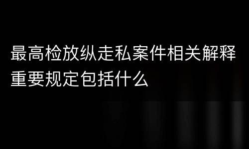 最高检放纵走私案件相关解释重要规定包括什么