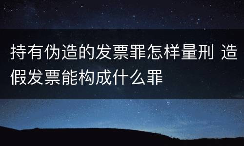 持有伪造的发票罪怎样量刑 造假发票能构成什么罪