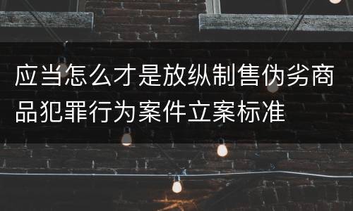 应当怎么才是放纵制售伪劣商品犯罪行为案件立案标准