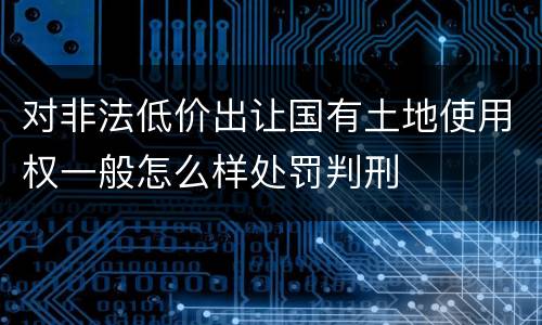 对非法低价出让国有土地使用权一般怎么样处罚判刑