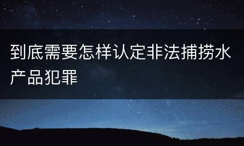 到底需要怎样认定非法捕捞水产品犯罪