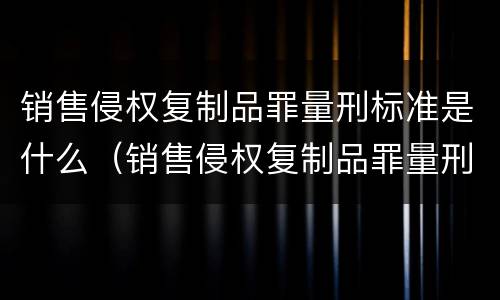销售侵权复制品罪量刑标准是什么（销售侵权复制品罪量刑标准是什么规定）