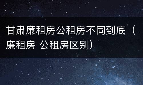 甘肃廉租房公租房不同到底（廉租房 公租房区别）