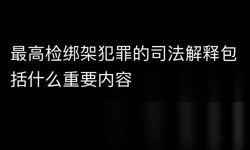 最高检绑架犯罪的司法解释包括什么重要内容