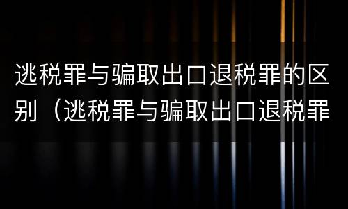 逃税罪与骗取出口退税罪的区别（逃税罪与骗取出口退税罪的区别是什么）