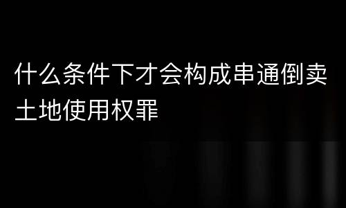 什么条件下才会构成串通倒卖土地使用权罪