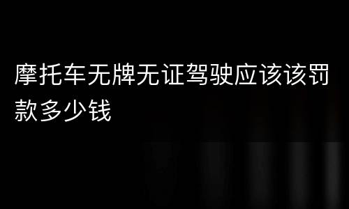 摩托车无牌无证驾驶应该该罚款多少钱