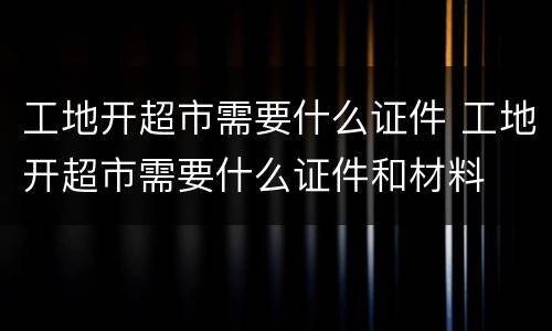 工地开超市需要什么证件 工地开超市需要什么证件和材料