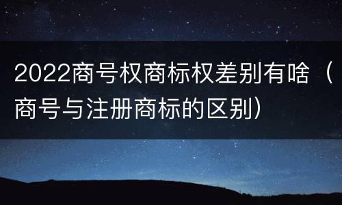 2022商号权商标权差别有啥（商号与注册商标的区别）