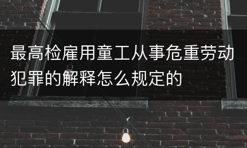 最高检雇用童工从事危重劳动犯罪的解释怎么规定的