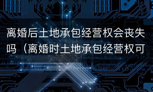 离婚后土地承包经营权会丧失吗（离婚时土地承包经营权可以分割吗）