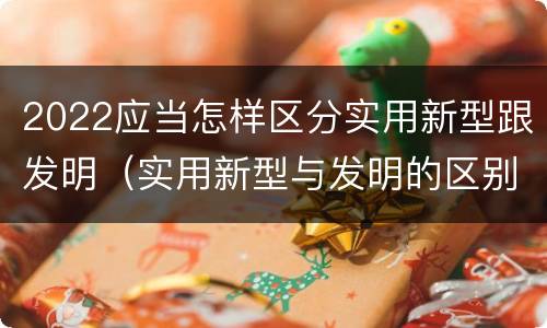 2022应当怎样区分实用新型跟发明（实用新型与发明的区别有哪些）
