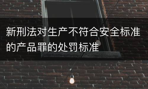 新刑法对生产不符合安全标准的产品罪的处罚标准
