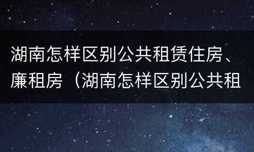 湖南怎样区别公共租赁住房、廉租房（湖南怎样区别公共租赁住房,廉租房呢）