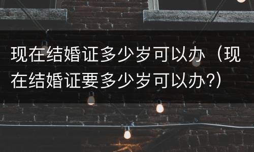 现在结婚证多少岁可以办（现在结婚证要多少岁可以办?）