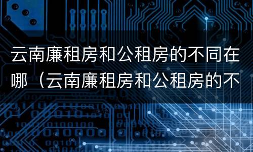 云南廉租房和公租房的不同在哪（云南廉租房和公租房的不同在哪里）