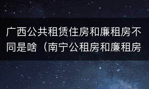 广西公共租赁住房和廉租房不同是啥（南宁公租房和廉租房）