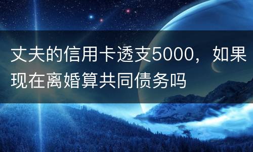 丈夫的信用卡透支5000，如果现在离婚算共同债务吗