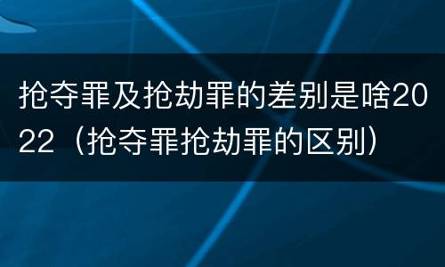 抢夺罪及抢劫罪的差别是啥2022（抢夺罪抢劫罪的区别）