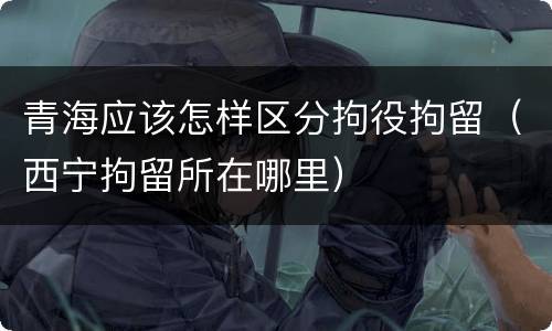 青海应该怎样区分拘役拘留（西宁拘留所在哪里）