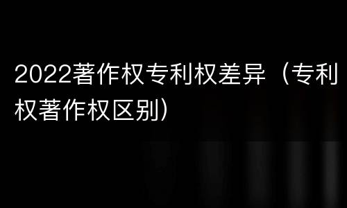 2022著作权专利权差异（专利权著作权区别）