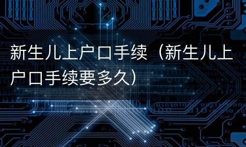 新生儿上户口手续（新生儿上户口手续要多久）