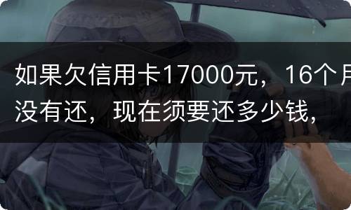 如果欠信用卡17000元，16个月没有还，现在须要还多少钱，