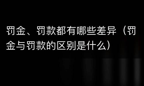 罚金、罚款都有哪些差异（罚金与罚款的区别是什么）