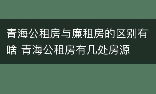 青海公租房与廉租房的区别有啥 青海公租房有几处房源
