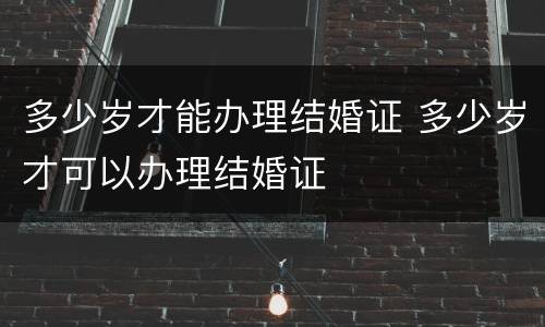 多少岁才能办理结婚证 多少岁才可以办理结婚证