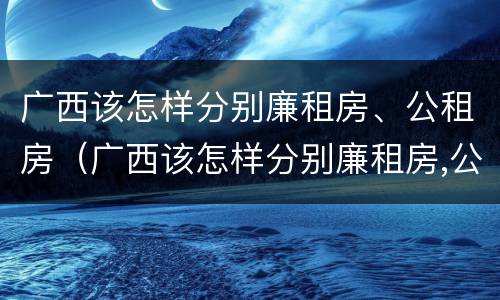 广西该怎样分别廉租房、公租房（广西该怎样分别廉租房,公租房呢）