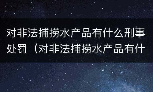 对非法捕捞水产品有什么刑事处罚（对非法捕捞水产品有什么刑事处罚吗）