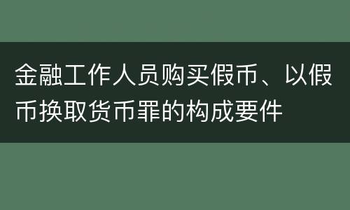 金融工作人员购买假币、以假币换取货币罪的构成要件