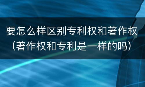 要怎么样区别专利权和著作权（著作权和专利是一样的吗）