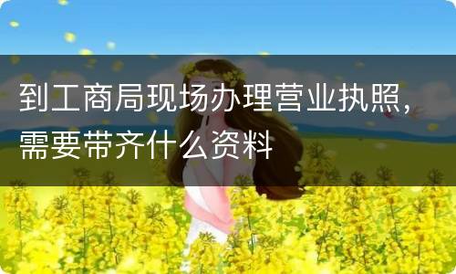 到工商局现场办理营业执照，需要带齐什么资料