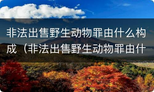 非法出售野生动物罪由什么构成（非法出售野生动物罪由什么构成的）