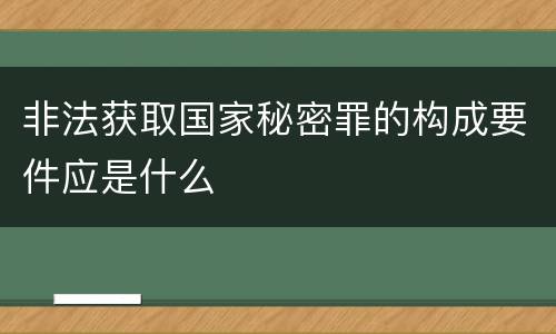 非法获取国家秘密罪的构成要件应是什么