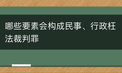 哪些要素会构成民事、行政枉法裁判罪