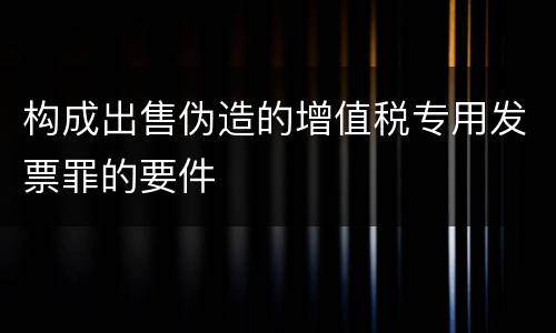 构成出售伪造的增值税专用发票罪的要件