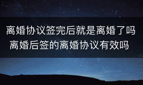 离婚协议签完后就是离婚了吗 离婚后签的离婚协议有效吗