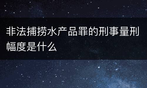 非法捕捞水产品罪的刑事量刑幅度是什么