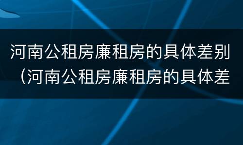 河南公租房廉租房的具体差别（河南公租房廉租房的具体差别是什么）